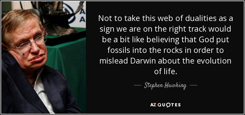 Not to take this web of dualities as a sign we are on the right track would be a bit like believing that God put fossils into the rocks in order to mislead Darwin about the evolution of life. - Stephen Hawking