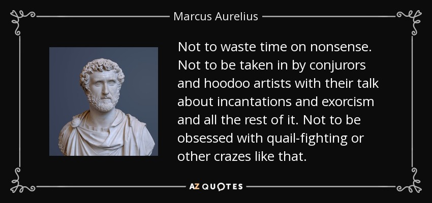 Not to waste time on nonsense. Not to be taken in by conjurors and hoodoo artists with their talk about incantations and exorcism and all the rest of it. Not to be obsessed with quail-fighting or other crazes like that. - Marcus Aurelius