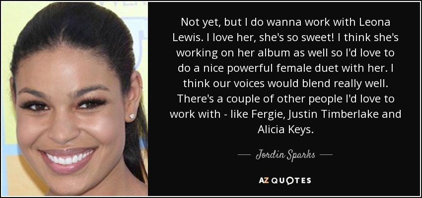 Not yet, but I do wanna work with Leona Lewis. I love her, she's so sweet! I think she's working on her album as well so I'd love to do a nice powerful female duet with her. I think our voices would blend really well. There's a couple of other people I'd love to work with - like Fergie, Justin Timberlake and Alicia Keys. - Jordin Sparks