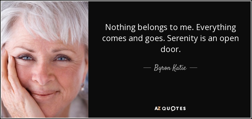 Nothing belongs to me. Everything comes and goes. Serenity is an open door. - Byron Katie