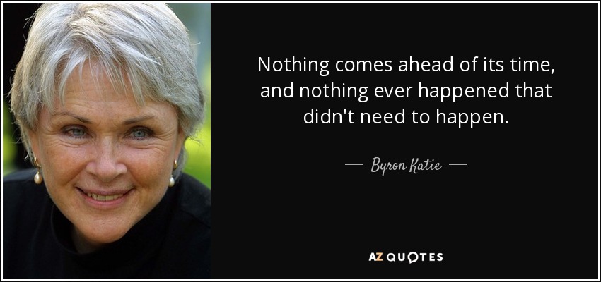 Nothing comes ahead of its time, and nothing ever happened that didn't need to happen. - Byron Katie