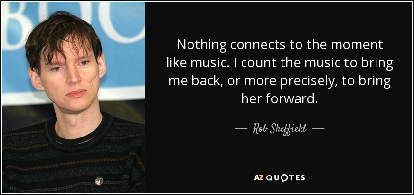 Nothing connects to the moment like music. I count the music to bring me back, or more precisely, to bring her forward. - Rob Sheffield