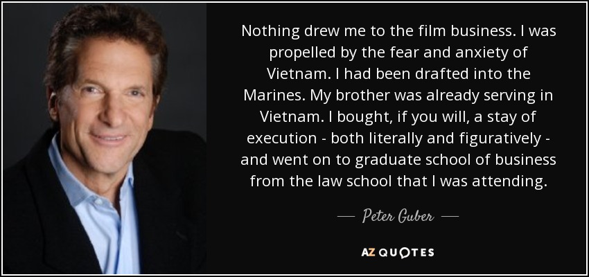 Nada me atrajo al mundo del cine. Me impulsaron el miedo y la ansiedad de Vietnam. Me habían reclutado en los Marines. Mi hermano ya estaba sirviendo en Vietnam. Me compré, por así decirlo, un aplazamiento de la ejecución -tanto en sentido literal como figurado- y me fui a la escuela de posgrado de negocios de la facultad de Derecho a la que estaba asistiendo. - Peter Guber