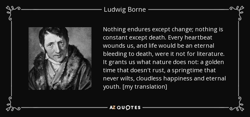 Nothing endures except change; nothing is constant except death. Every heartbeat wounds us, and life would be an eternal bleeding to death, were it not for literature. It grants us what nature does not: a golden time that doesn't rust, a springtime that never wilts, cloudless happiness and eternal youth. [my translation] - Ludwig Borne