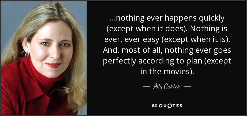 ...nothing ever happens quickly (except when it does). Nothing is ever, ever easy (except when it is). And, most of all, nothing ever goes perfectly according to plan (except in the movies). - Ally Carter
