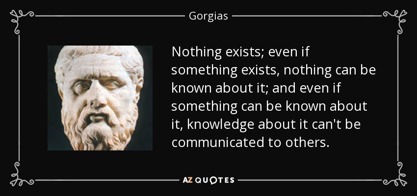 Nothing exists; even if something exists, nothing can be known about it; and even if something can be known about it, knowledge about it can't be communicated to others. - Gorgias