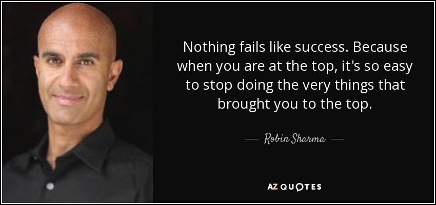 Nada fracasa tanto como el éxito. Porque cuando estás en la cima, es muy fácil dejar de hacer las mismas cosas que te llevaron a la cima. - Robin Sharma