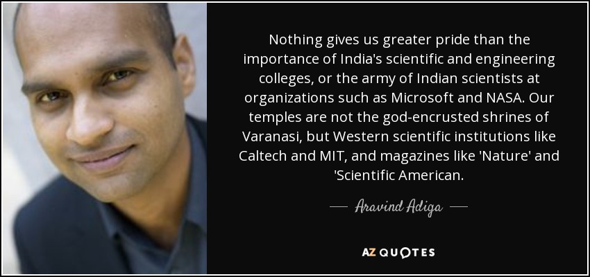 Nothing gives us greater pride than the importance of India's scientific and engineering colleges, or the army of Indian scientists at organizations such as Microsoft and NASA. Our temples are not the god-encrusted shrines of Varanasi, but Western scientific institutions like Caltech and MIT, and magazines like 'Nature' and 'Scientific American. - Aravind Adiga
