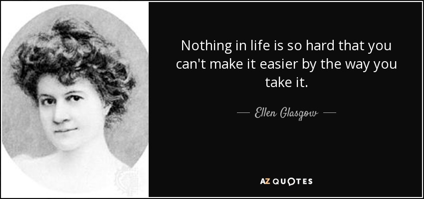 Nothing in life is so hard that you can't make it easier by the way you take it. - Ellen Glasgow