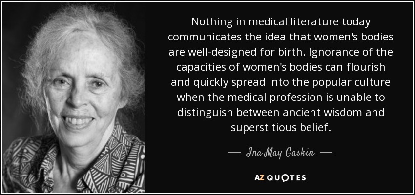 Nothing in medical literature today communicates the idea that women's bodies are well-designed for birth. Ignorance of the capacities of women's bodies can flourish and quickly spread into the popular culture when the medical profession is unable to distinguish between ancient wisdom and superstitious belief. - Ina May Gaskin