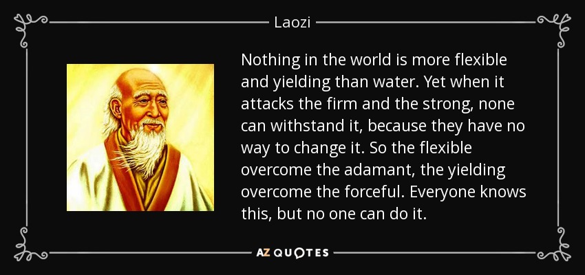 Nothing in the world is more flexible and yielding than water. Yet when it attacks the firm and the strong, none can withstand it, because they have no way to change it. So the flexible overcome the adamant, the yielding overcome the forceful. Everyone knows this, but no one can do it. - Laozi