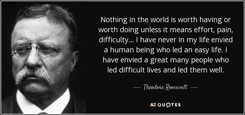 Nothing in the world is worth having or worth doing unless it means effort, pain, difficulty… I have never in my life envied a human being who led an easy life. I have envied a great many people who led difficult lives and led them well. - Theodore Roosevelt