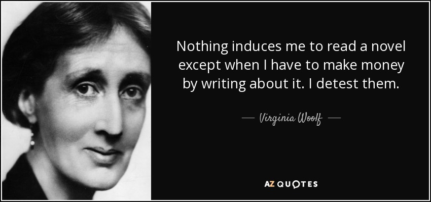 Nothing induces me to read a novel except when I have to make money by writing about it. I detest them. - Virginia Woolf