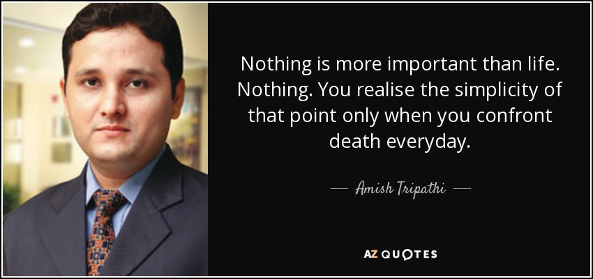 Nothing is more important than life. Nothing. You realise the simplicity of that point only when you confront death everyday. - Amish Tripathi