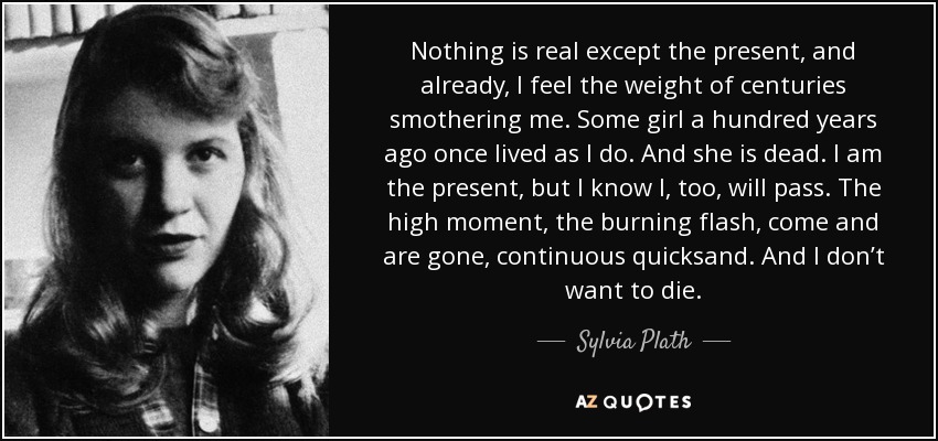 Nothing is real except the present, and already, I feel the weight of centuries smothering me. Some girl a hundred years ago once lived as I do. And she is dead. I am the present, but I know I, too, will pass. The high moment, the burning flash, come and are gone, continuous quicksand. And I don’t want to die. - Sylvia Plath