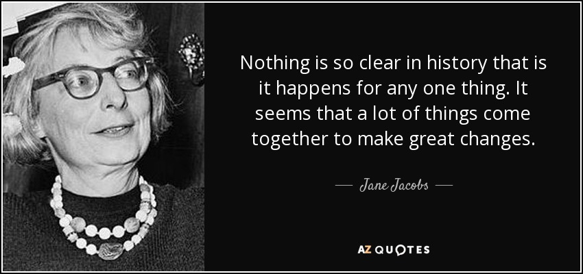 Nothing is so clear in history that is it happens for any one thing. It seems that a lot of things come together to make great changes. - Jane Jacobs