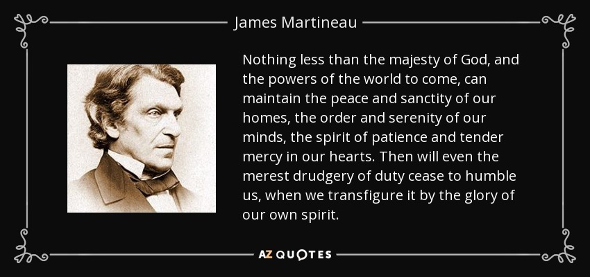 Nothing less than the majesty of God, and the powers of the world to come, can maintain the peace and sanctity of our homes, the order and serenity of our minds, the spirit of patience and tender mercy in our hearts. Then will even the merest drudgery of duty cease to humble us, when we transfigure it by the glory of our own spirit. - James Martineau