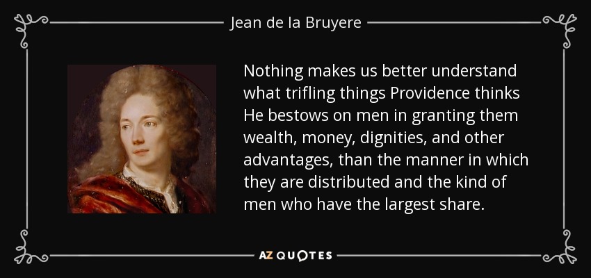 Nothing makes us better understand what trifling things Providence thinks He bestows on men in granting them wealth, money, dignities, and other advantages, than the manner in which they are distributed and the kind of men who have the largest share. - Jean de la Bruyere