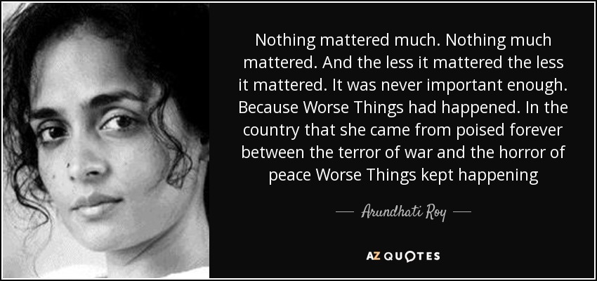 Nothing mattered much. Nothing much mattered. And the less it mattered the less it mattered. It was never important enough. Because Worse Things had happened. In the country that she came from poised forever between the terror of war and the horror of peace Worse Things kept happening - Arundhati Roy