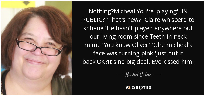 Nothing?Micheal!You're 'playing'!.IN PUBLIC? 'That's new?' Claire whisperd to shhane 'He hasn't played anywhere but our living room since-Teeth-in-neck mime 'You know Oliver' 'Oh.' micheal's face was turning pink.'just put it back,OK?It's no big deal! Eve kissed him. - Rachel Caine