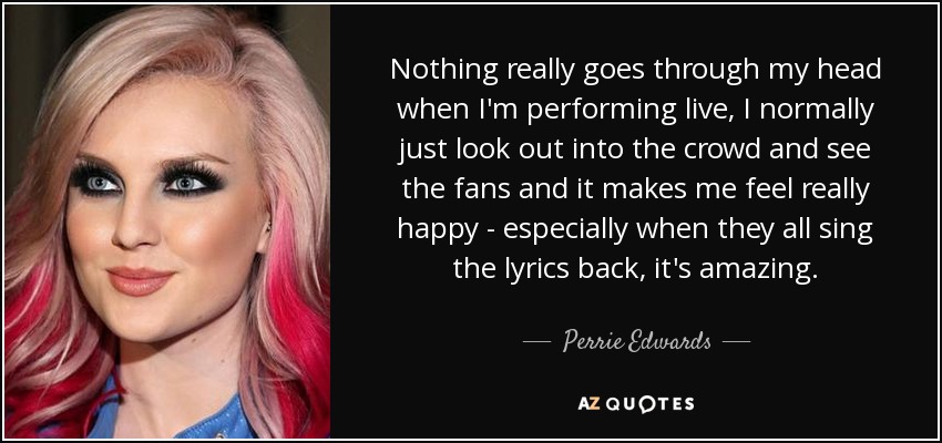 Nothing really goes through my head when I'm performing live, I normally just look out into the crowd and see the fans and it makes me feel really happy - especially when they all sing the lyrics back, it's amazing. - Perrie Edwards