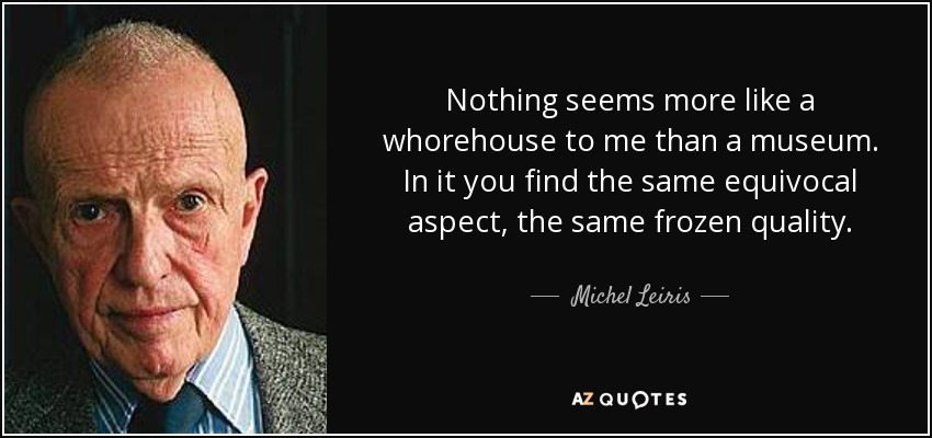 Nothing seems more like a whorehouse to me than a museum. In it you find the same equivocal aspect, the same frozen quality. - Michel Leiris