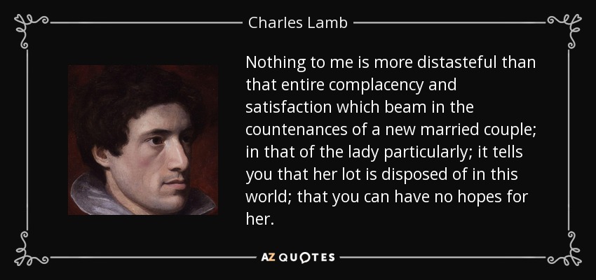 Nothing to me is more distasteful than that entire complacency and satisfaction which beam in the countenances of a new married couple; in that of the lady particularly; it tells you that her lot is disposed of in this world; that you can have no hopes for her. - Charles Lamb