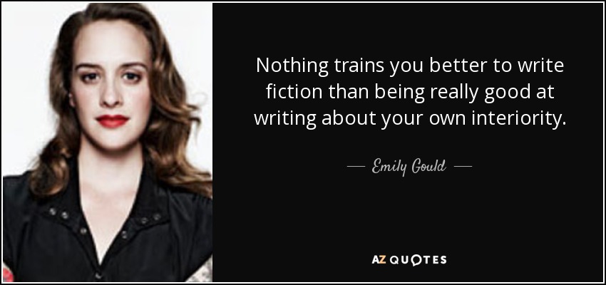 Nothing trains you better to write fiction than being really good at writing about your own interiority. - Emily Gould