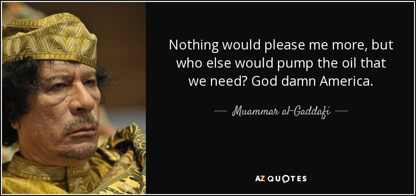 Nothing would please me more, but who else would pump the oil that we need? God damn America. - Muammar al-Gaddafi