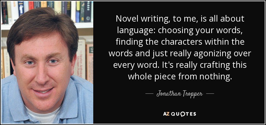 Novel writing, to me, is all about language: choosing your words, finding the characters within the words and just really agonizing over every word. It's really crafting this whole piece from nothing. - Jonathan Tropper