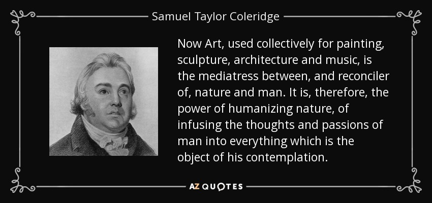 Now Art, used collectively for painting, sculpture, architecture and music, is the mediatress between, and reconciler of, nature and man. It is, therefore, the power of humanizing nature, of infusing the thoughts and passions of man into everything which is the object of his contemplation. - Samuel Taylor Coleridge