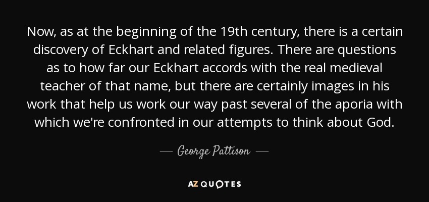 Now, as at the beginning of the 19th century, there is a certain discovery of Eckhart and related figures. There are questions as to how far our Eckhart accords with the real medieval teacher of that name, but there are certainly images in his work that help us work our way past several of the aporia with which we're confronted in our attempts to think about God. - George Pattison