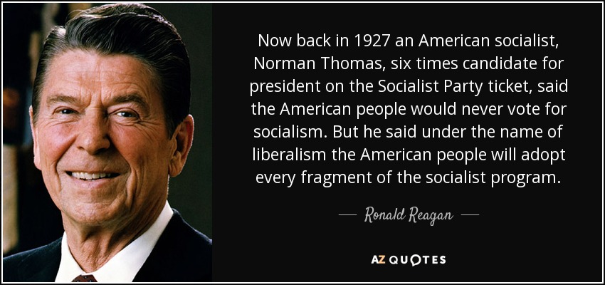 Now back in 1927 an American socialist, Norman Thomas, six times candidate for president on the Socialist Party ticket, said the American people would never vote for socialism. But he said under the name of liberalism the American people will adopt every fragment of the socialist program. - Ronald Reagan