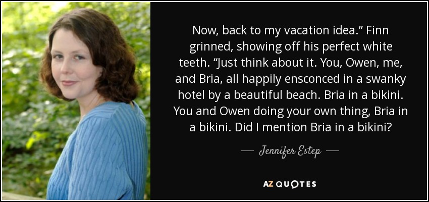 Now, back to my vacation idea.” Finn grinned, showing off his perfect white teeth. “Just think about it. You, Owen, me, and Bria, all happily ensconced in a swanky hotel by a beautiful beach. Bria in a bikini. You and Owen doing your own thing, Bria in a bikini. Did I mention Bria in a bikini? - Jennifer Estep