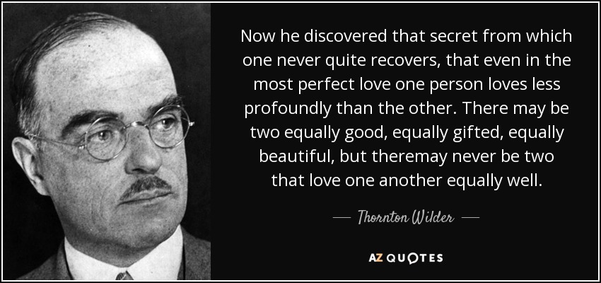 Now he discovered that secret from which one never quite recovers, that even in the most perfect love one person loves less profoundly than the other. There may be two equally good, equally gifted, equally beautiful, but theremay never be two that love one another equally well. - Thornton Wilder