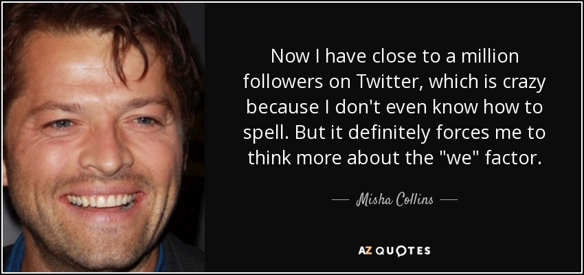 Now I have close to a million followers on Twitter, which is crazy because I don't even know how to spell. But it definitely forces me to think more about the 