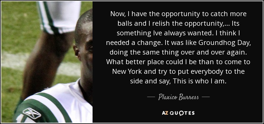 Now, I have the opportunity to catch more balls and I relish the opportunity, ... Its something Ive always wanted. I think I needed a change. It was like Groundhog Day, doing the same thing over and over again. What better place could I be than to come to New York and try to put everybody to the side and say, This is who I am. - Plaxico Burress