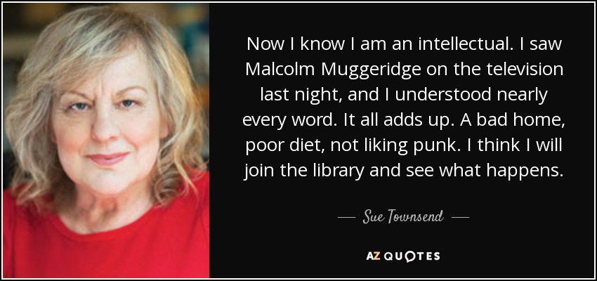 Now I know I am an intellectual. I saw Malcolm Muggeridge on the television last night, and I understood nearly every word. It all adds up. A bad home, poor diet, not liking punk. I think I will join the library and see what happens. - Sue Townsend