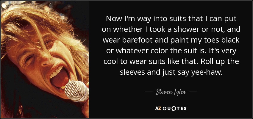 Now I'm way into suits that I can put on whether I took a shower or not, and wear barefoot and paint my toes black or whatever color the suit is. It's very cool to wear suits like that. Roll up the sleeves and just say yee-haw. - Steven Tyler