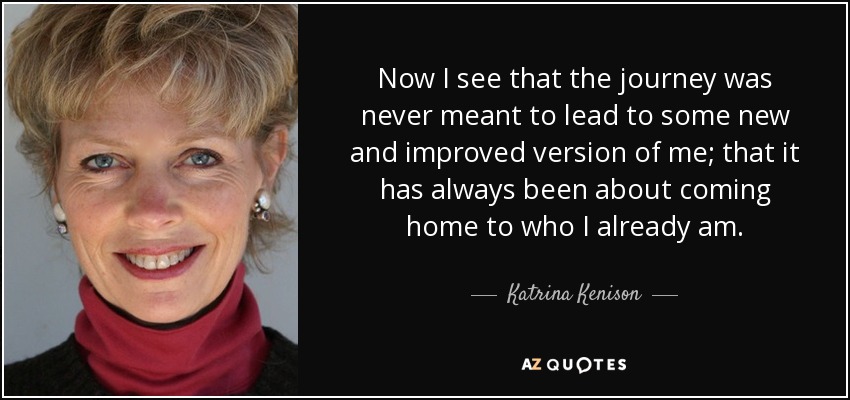 Now I see that the journey was never meant to lead to some new and improved version of me; that it has always been about coming home to who I already am. - Katrina Kenison