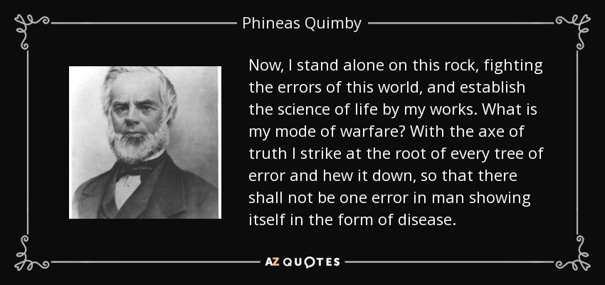 Now, I stand alone on this rock, fighting the errors of this world, and establish the science of life by my works. What is my mode of warfare? With the axe of truth I strike at the root of every tree of error and hew it down, so that there shall not be one error in man showing itself in the form of disease. - Phineas Quimby