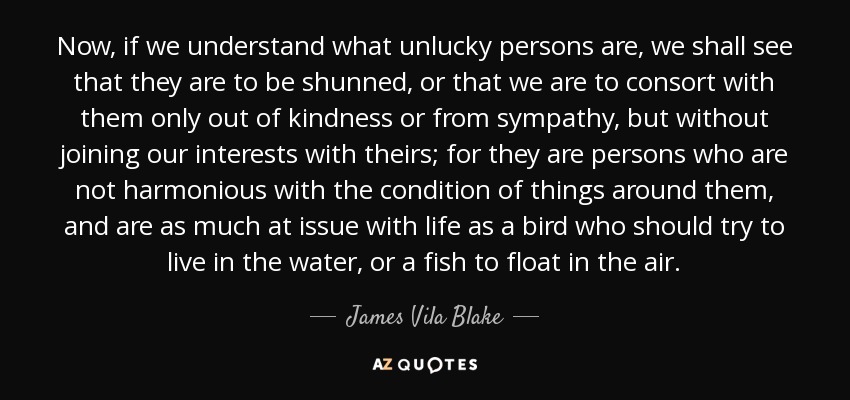 Now, if we understand what unlucky persons are, we shall see that they are to be shunned, or that we are to consort with them only out of kindness or from sympathy, but without joining our interests with theirs; for they are persons who are not harmonious with the condition of things around them, and are as much at issue with life as a bird who should try to live in the water, or a fish to float in the air. - James Vila Blake