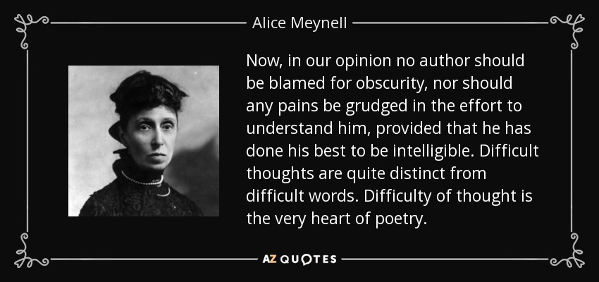 Now, in our opinion no author should be blamed for obscurity, nor should any pains be grudged in the effort to understand him, provided that he has done his best to be intelligible. Difficult thoughts are quite distinct from difficult words. Difficulty of thought is the very heart of poetry. - Alice Meynell