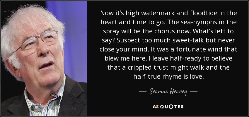 Now it’s high watermark and floodtide in the heart and time to go. The sea-nymphs in the spray will be the chorus now. What’s left to say? Suspect too much sweet-talk but never close your mind. It was a fortunate wind that blew me here. I leave half-ready to believe that a crippled trust might walk and the half-true rhyme is love. - Seamus Heaney