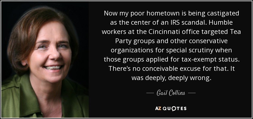 Ahora mi pobre ciudad natal está siendo castigada como el centro de un escándalo del IRS. Los humildes trabajadores de la oficina de Cincinnati se centraron en los grupos del Tea Party y otras organizaciones conservadoras para someterlos a un escrutinio especial cuando esos grupos solicitaron la exención de impuestos. No hay excusa concebible para ello. Estuvo muy, muy mal. - Gail Collins