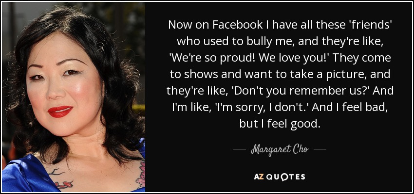 Now on Facebook I have all these 'friends' who used to bully me, and they're like, 'We're so proud! We love you!' They come to shows and want to take a picture, and they're like, 'Don't you remember us?' And I'm like, 'I'm sorry, I don't.' And I feel bad, but I feel good. - Margaret Cho