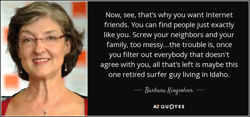 Now, see, that's why you want Internet friends. You can find people just exactly like you. Screw your neighbors and your family, too messy...the trouble is, once you filter out everybody that doesn't agree with you, all that's left is maybe this one retired surfer guy living in Idaho. - Barbara Kingsolver