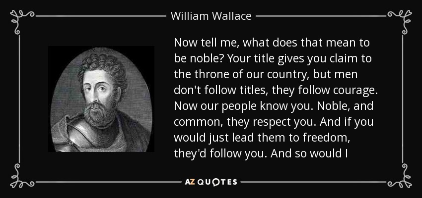 Now tell me, what does that mean to be noble? Your title gives you claim to the throne of our country, but men don't follow titles, they follow courage. Now our people know you. Noble, and common, they respect you. And if you would just lead them to freedom, they'd follow you. And so would I - William Wallace