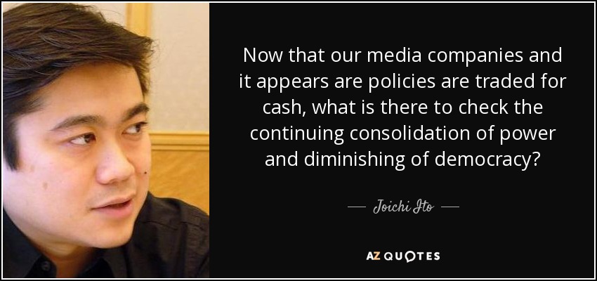 Now that our media companies and it appears are policies are traded for cash, what is there to check the continuing consolidation of power and diminishing of democracy? - Joichi Ito