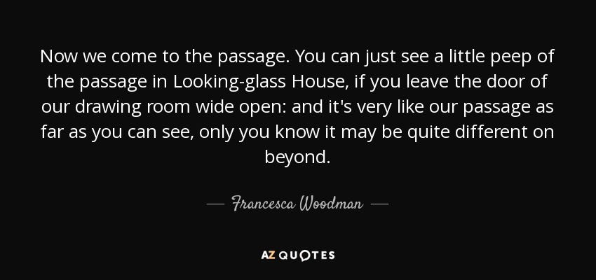 Now we come to the passage. You can just see a little peep of the passage in Looking-glass House, if you leave the door of our drawing room wide open: and it's very like our passage as far as you can see, only you know it may be quite different on beyond. - Francesca Woodman